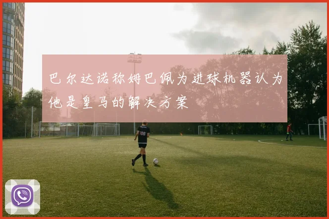 巴尔达诺称姆巴佩为进球机器认为他是皇马的解决方案