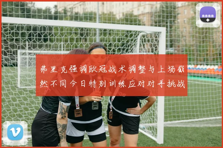 弗里克强调欧冠战术调整与上场截然不同今日特别训练应对对手挑战
