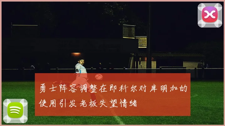 勇士阵容调整在即科尔对库明加的使用引发老板失望情绪