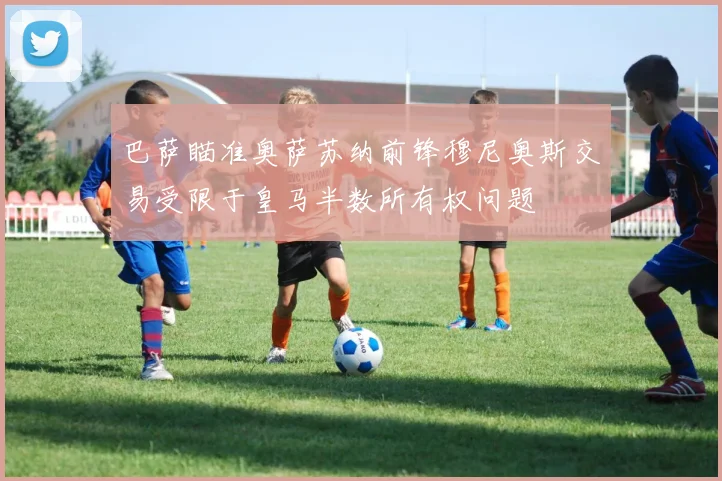 巴萨瞄准奥萨苏纳前锋穆尼奥斯交易受限于皇马半数所有权问题