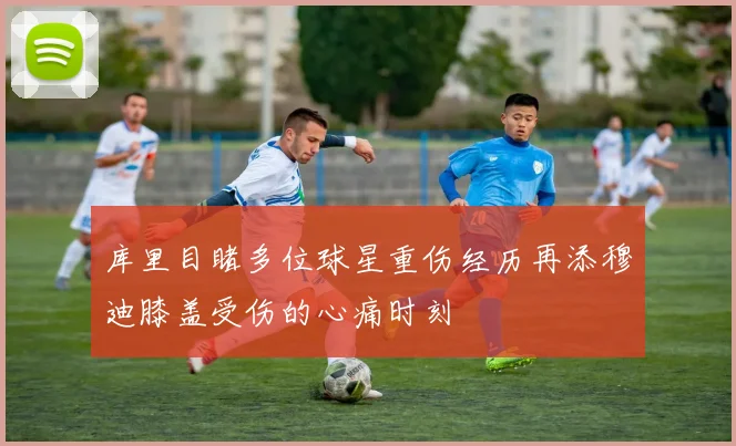 库里目睹多位球星重伤经历再添穆迪膝盖受伤的心痛时刻