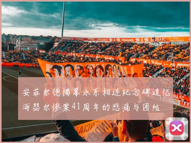 安菲尔德揭幕永系相连纪念碑追忆海瑟尔惨案41周年的悲痛与团结