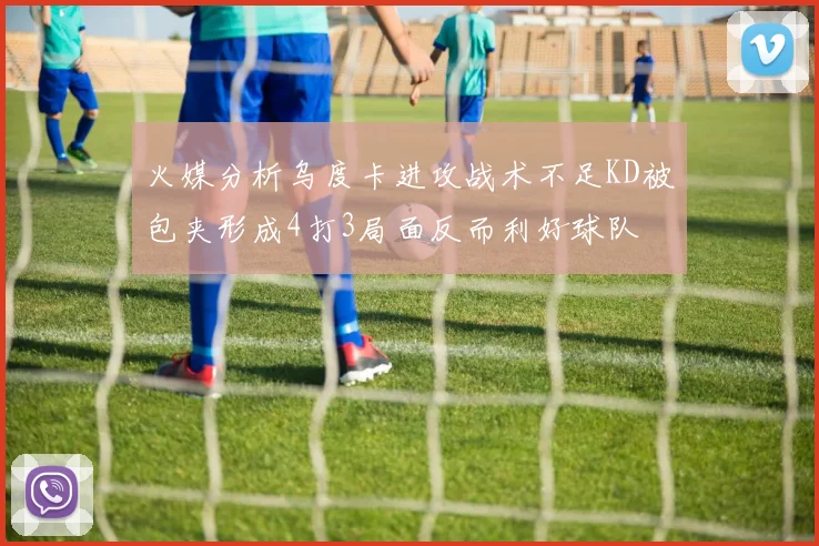 火媒分析乌度卡进攻战术不足KD被包夹形成4打3局面反而利好球队