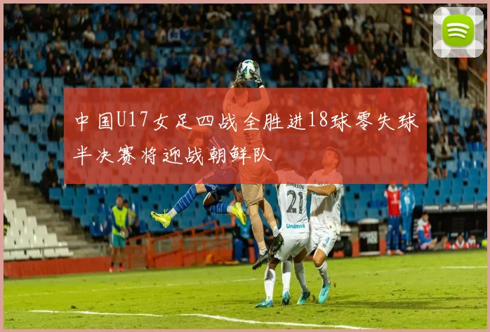中国U17女足四战全胜进18球零失球半决赛将迎战朝鲜队