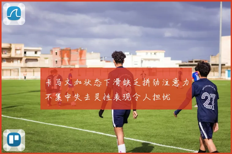 卡马文加状态下滑缺乏拼劲注意力不集中失去灵性表现令人担忧