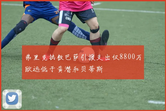弗里克执教巴萨引援支出仅8800万欧远低于黄潜和贝蒂斯