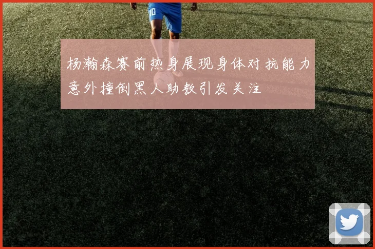 杨瀚森赛前热身展现身体对抗能力意外撞倒黑人助教引发关注