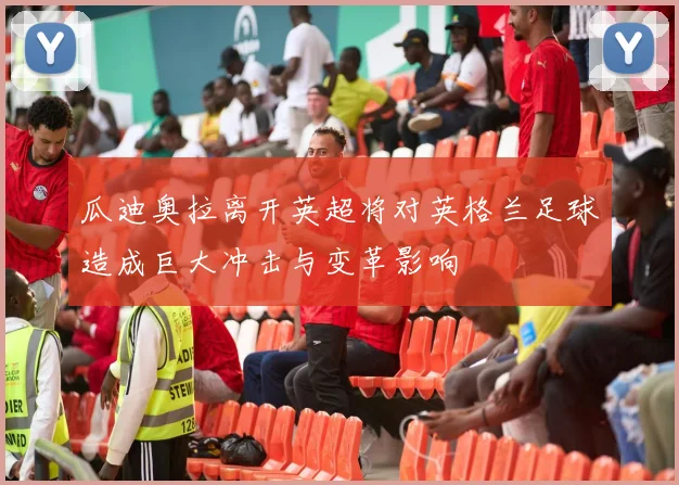 瓜迪奥拉离开英超将对英格兰足球造成巨大冲击与变革影响