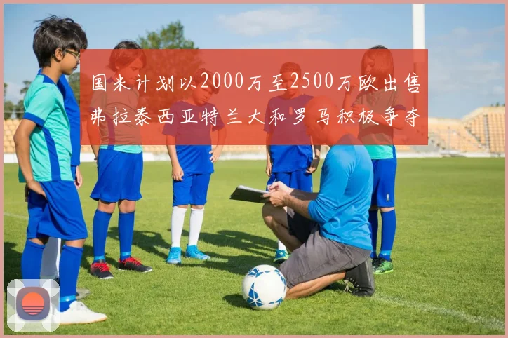 国米计划以2000万至2500万欧出售弗拉泰西亚特兰大和罗马积极争夺