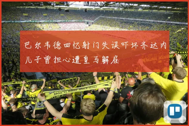 巴尔韦德回忆射门失误吓坏齐达内儿子曾担心遭皇马解雇