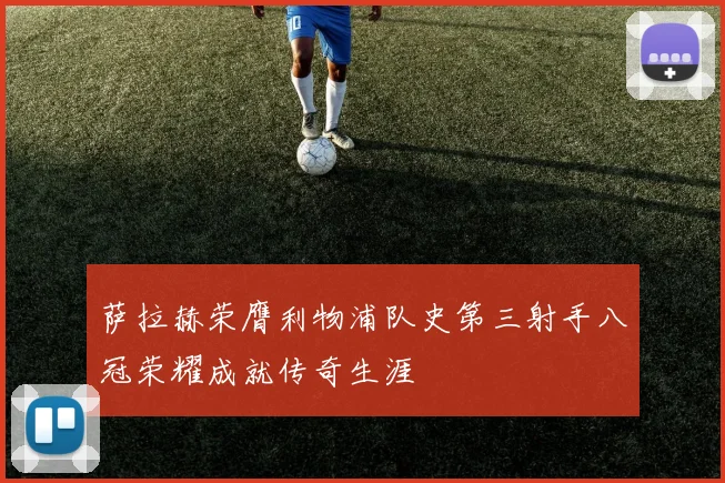 萨拉赫荣膺利物浦队史第三射手八冠荣耀成就传奇生涯