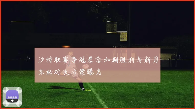 沙特联赛争冠悬念加剧胜利与新月末轮对决方案曝光