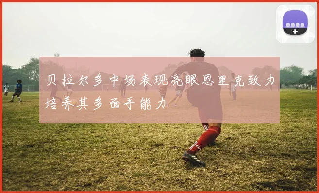 贝拉尔多中场表现亮眼恩里克致力培养其多面手能力