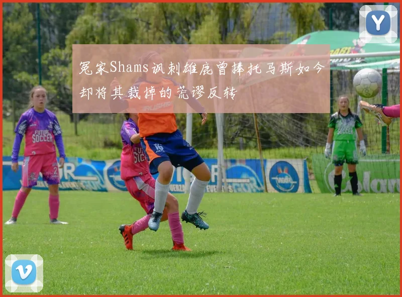 冤家Shams讽刺雄鹿曾捧托马斯如今却将其裁掉的荒谬反转