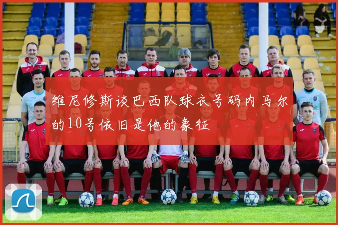 维尼修斯谈巴西队球衣号码内马尔的10号依旧是他的象征