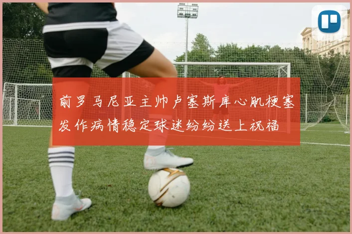 前罗马尼亚主帅卢塞斯库心肌梗塞发作病情稳定球迷纷纷送上祝福