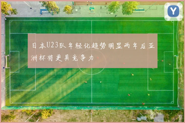 日本U23队年轻化趋势明显两年后亚洲杯将更具竞争力