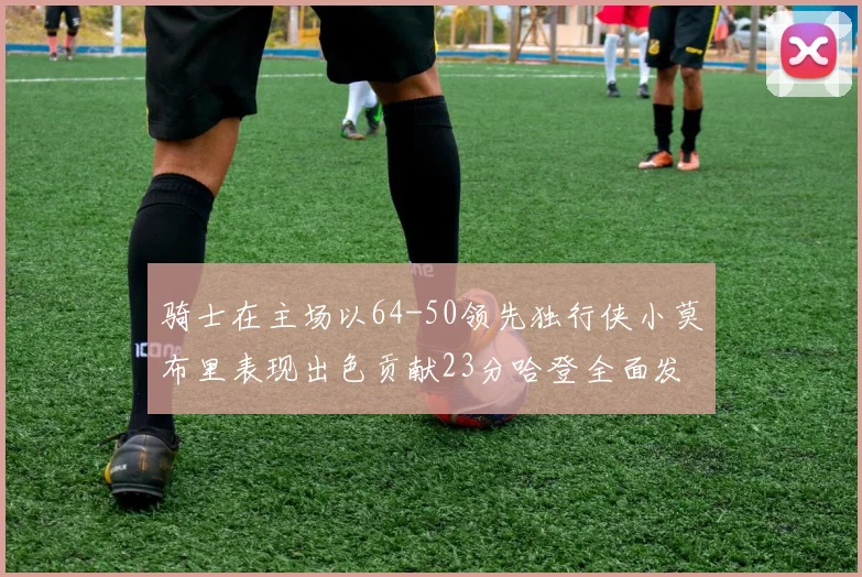 骑士在主场以64-50领先独行侠小莫布里表现出色贡献23分哈登全面发挥助攻6次