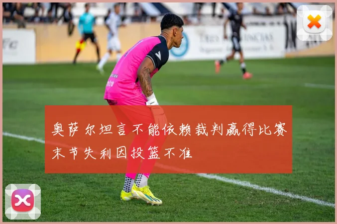 奥萨尔坦言不能依赖裁判赢得比赛末节失利因投篮不准