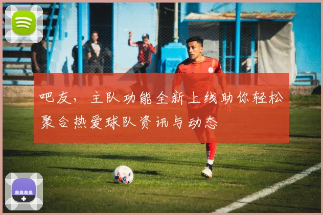 吧友，主队功能全新上线助你轻松聚合热爱球队资讯与动态
