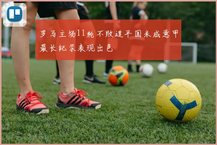 罗马主场11轮不败追平国米成意甲最长纪录表现出色