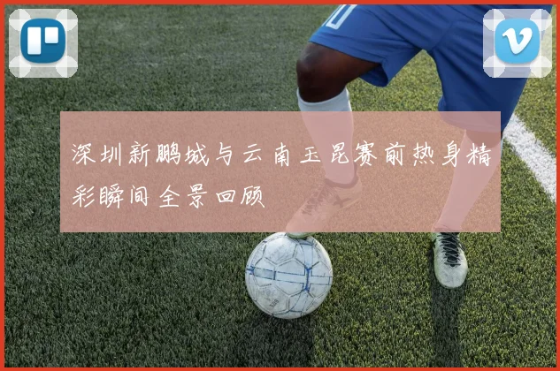 深圳新鹏城与云南玉昆赛前热身精彩瞬间全景回顾