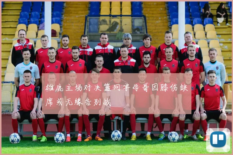雄鹿主场对决篮网字母哥因膝伤缺席或无缘告别战